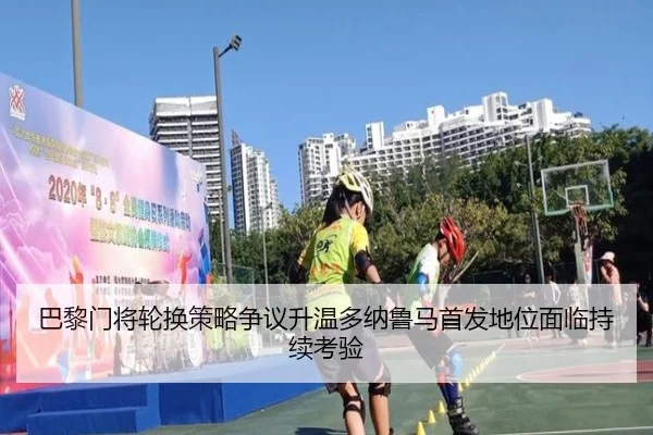 巴黎门将轮换策略争议升温多纳鲁马首发地位面临持续考验