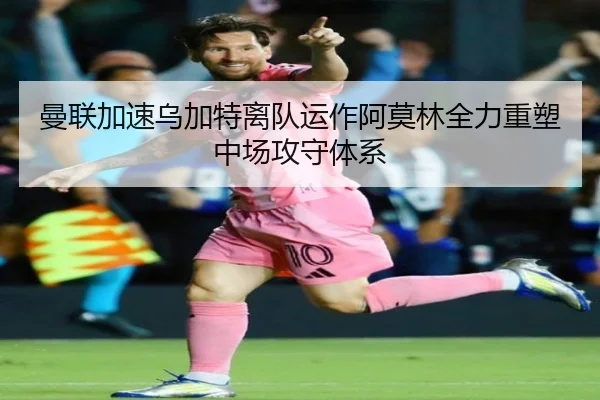 曼联加速乌加特离队运作阿莫林全力重塑中场攻守体系